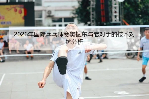 2026年国际乒乓球赛樊振东与老对手的技术对抗分析