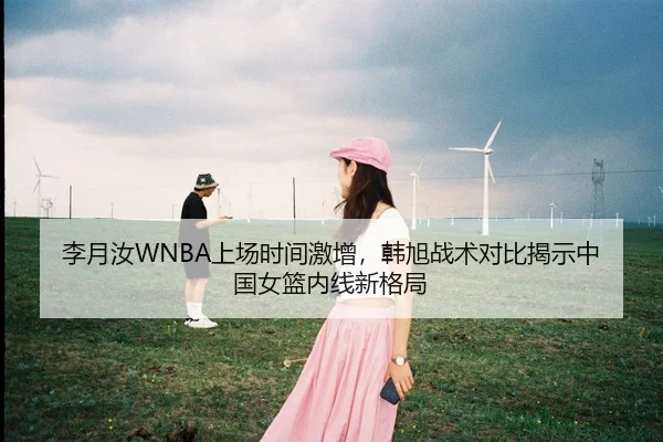 李月汝WNBA上场时间激增，韩旭战术对比揭示中国女篮内线新格局